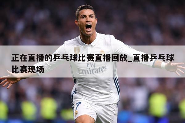 正在直播的乒乓球比赛直播回放_直播乒乓球比赛现场