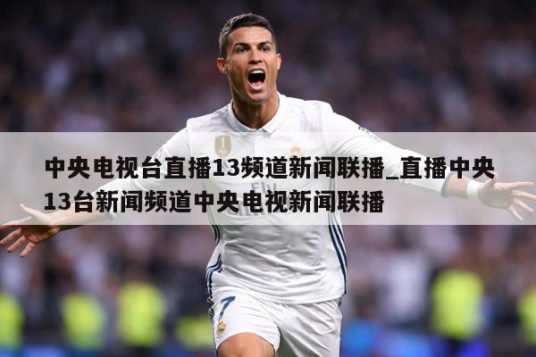 中央电视台直播13频道新闻联播_直播中央13台新闻频道中央电视新闻联播