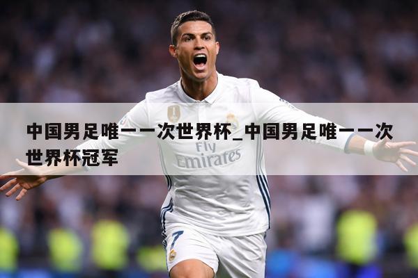 中国男足唯一一次世界杯_中国男足唯一一次世界杯冠军