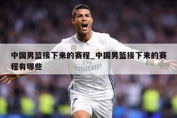 中国男篮接下来的赛程_中国男篮接下来的赛程有哪些