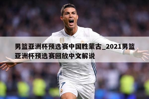 男篮亚洲杯预选赛中国胜蒙古_2021男篮亚洲杯预选赛回放中文解说