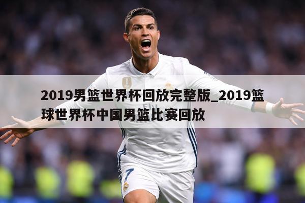 2019男篮世界杯回放完整版_2019篮球世界杯中国男篮比赛回放