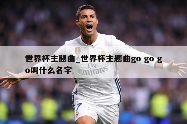 世界杯主题曲_世界杯主题曲go go go叫什么名字