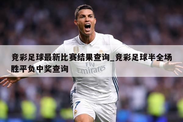 竞彩足球最新比赛结果查询_竞彩足球半全场胜平负中奖查询