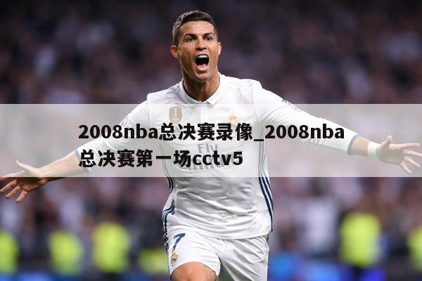 2008nba总决赛录像_2008nba总决赛第一场cctv5