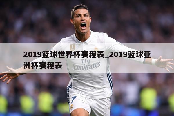 2019篮球世界杯赛程表_2019篮球亚洲杯赛程表