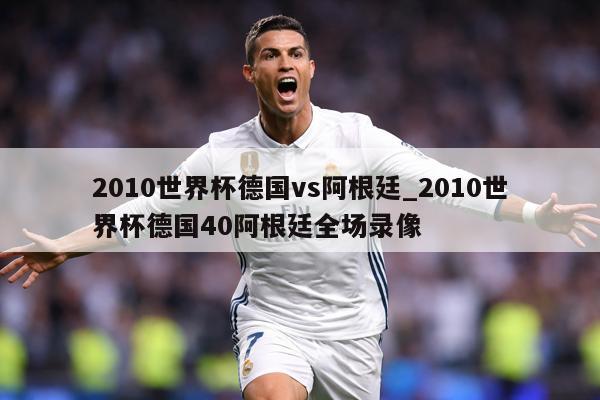 2010世界杯德国vs阿根廷_2010世界杯德国40阿根廷全场录像