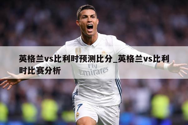 英格兰vs比利时预测比分_英格兰vs比利时比赛分析