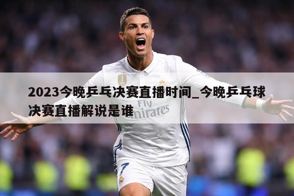 2023今晚乒乓决赛直播时间_今晚乒乓球决赛直播解说是谁