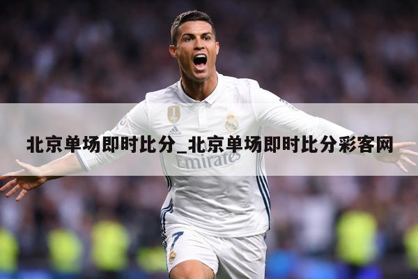 北京单场即时比分_北京单场即时比分彩客网