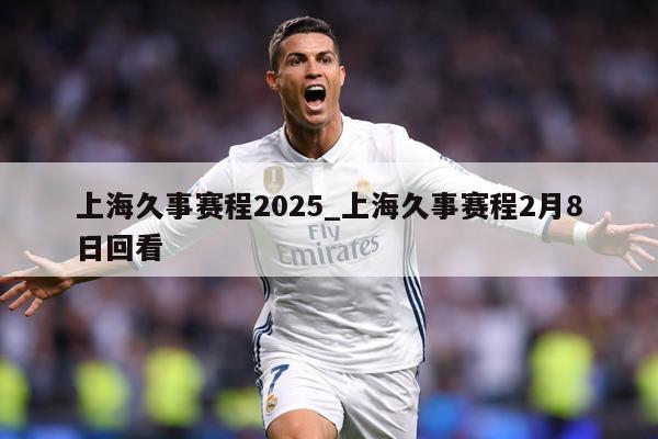上海久事赛程2025_上海久事赛程2月8日回看