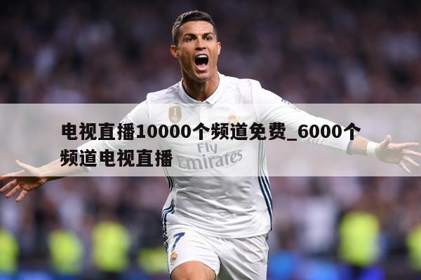 电视直播10000个频道免费_6000个频道电视直播