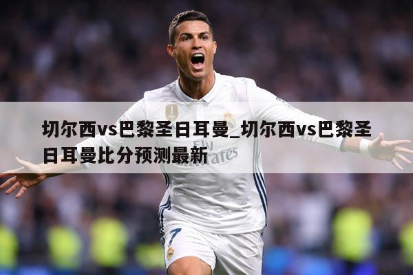 切尔西vs巴黎圣日耳曼_切尔西vs巴黎圣日耳曼比分预测最新