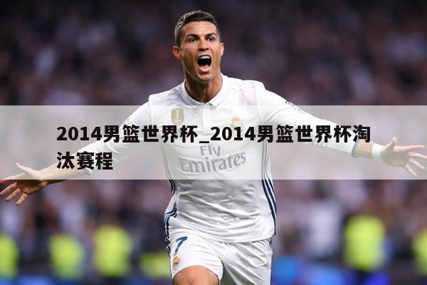 2014男篮世界杯_2014男篮世界杯淘汰赛程