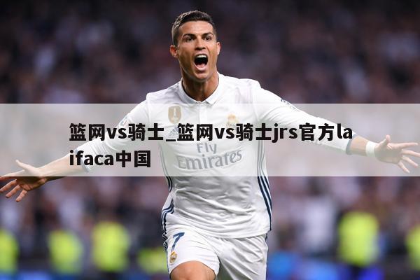 篮网vs骑士_篮网vs骑士jrs官方laifaca中国