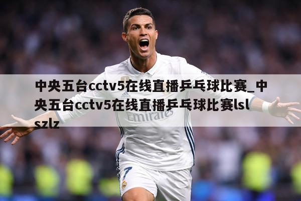 中央五台cctv5在线直播乒乓球比赛_中央五台cctv5在线直播乒乓球比赛lslszlz