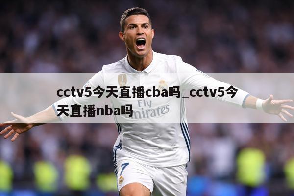 cctv5今天直播cba吗_cctv5今天直播nba吗