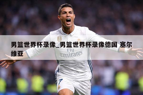 男篮世界杯录像_男篮世界杯录像德国 塞尔维亚