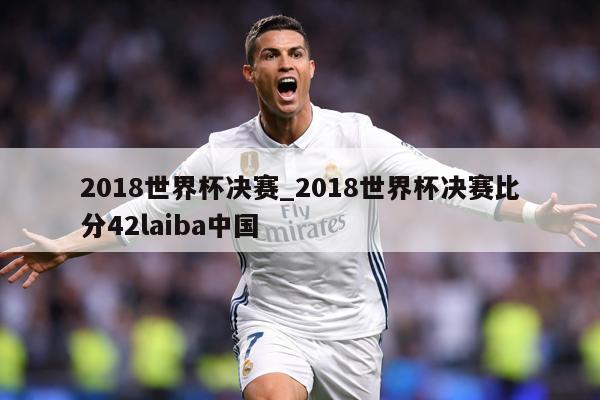 2018世界杯决赛_2018世界杯决赛比分42laiba中国