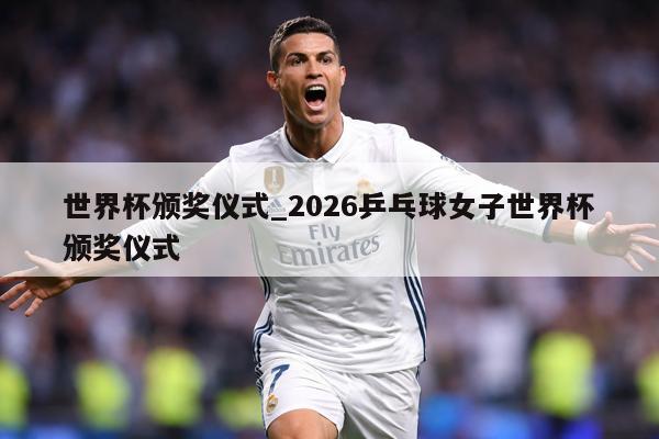 世界杯颁奖仪式_2026乒乓球女子世界杯颁奖仪式