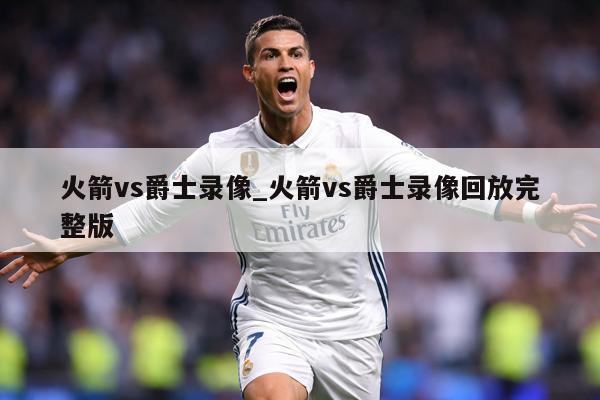 火箭vs爵士录像_火箭vs爵士录像回放完整版