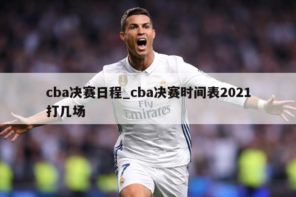 cba决赛日程_cba决赛时间表2021打几场