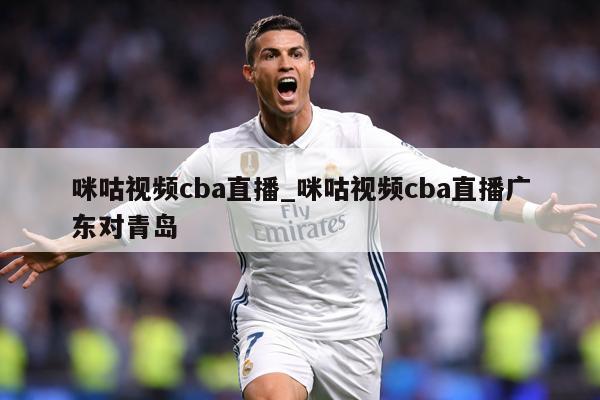咪咕视频cba直播_咪咕视频cba直播广东对青岛